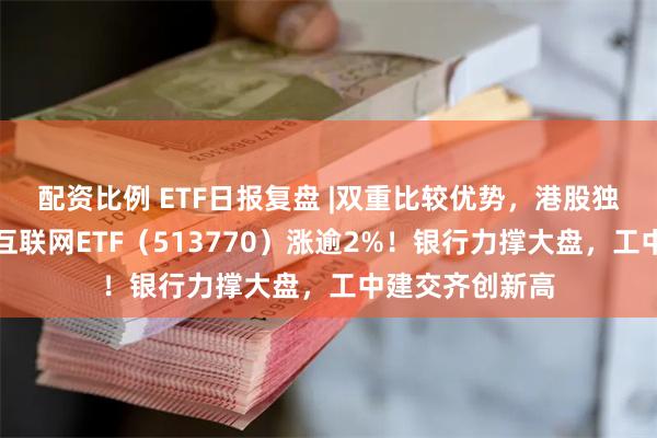 配资比例 ETF日报复盘 |双重比较优势，港股独立向上，港股互联网ETF（513770）涨逾2%！银行力撑大盘，工中建交齐创新高