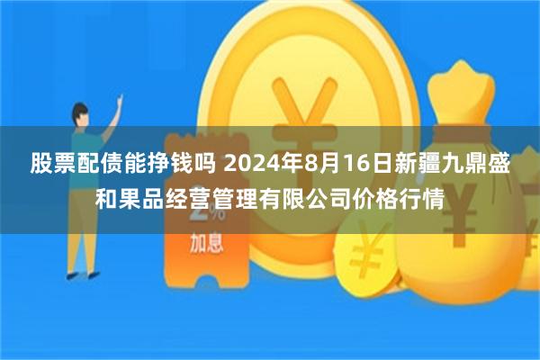 股票配债能挣钱吗 2024年8月16日新疆九鼎盛和果品经营管理有限公司价格行情