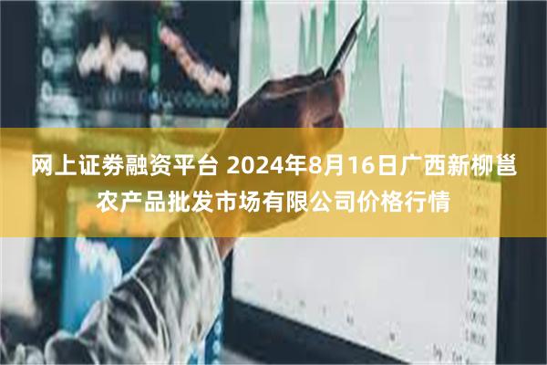 网上证劵融资平台 2024年8月16日广西新柳邕农产品批发市场有限公司价格行情