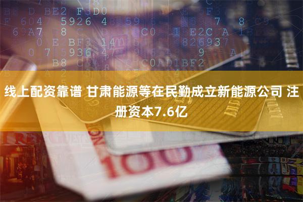 线上配资靠谱 甘肃能源等在民勤成立新能源公司 注册资本7.6亿