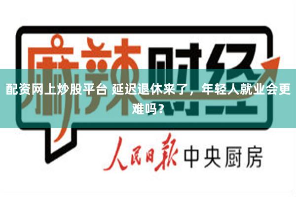 配资网上炒股平台 延迟退休来了，年轻人就业会更难吗？