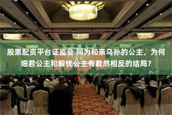 股票配资平台证监会 同为和亲乌孙的公主，为何细君公主和解忧公主有截然相反的结局？