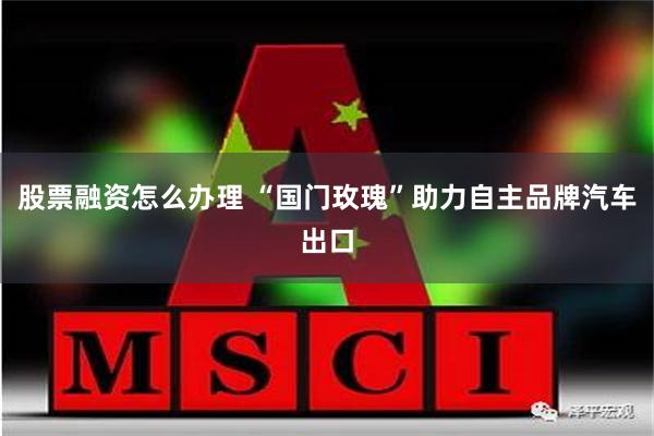 股票融资怎么办理 “国门玫瑰”助力自主品牌汽车出口