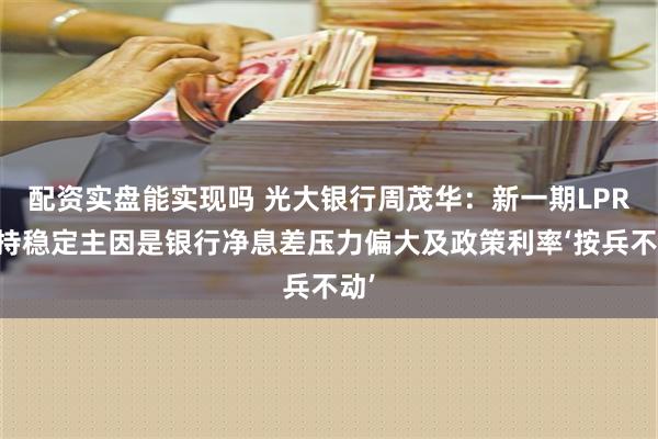 配资实盘能实现吗 光大银行周茂华：新一期LPR保持稳定主因是银行净息差压力偏大及政策利率‘按兵不动’