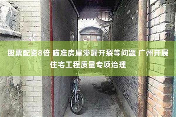 股票配资8倍 瞄准房屋渗漏开裂等问题 广州开展住宅工程质量专项治理