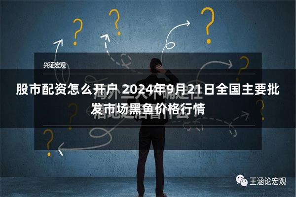 股市配资怎么开户 2024年9月21日全国主要批发市场黑鱼价格行情