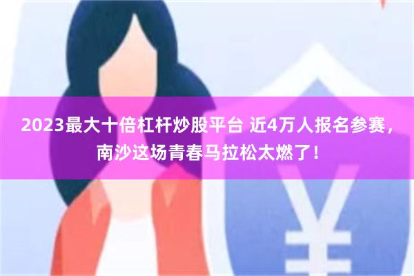 2023最大十倍杠杆炒股平台 近4万人报名参赛，南沙这场青春马拉松太燃了！