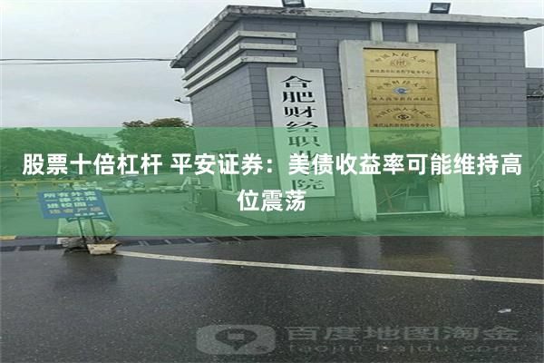 股票十倍杠杆 平安证券：美债收益率可能维持高位震荡