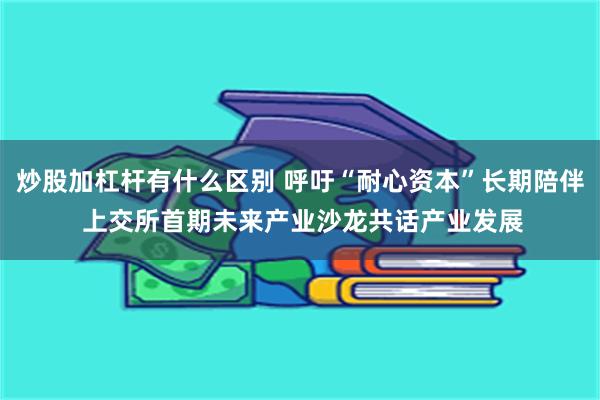 炒股加杠杆有什么区别 呼吁“耐心资本”长期陪伴 上交所首期未来产业沙龙共话产业发展