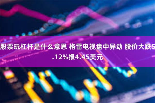 股票玩杠杆是什么意思 格雷电视盘中异动 股价大跌5.12%报4.45美元