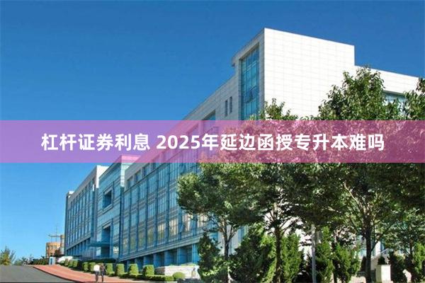 杠杆证券利息 2025年延边函授专升本难吗