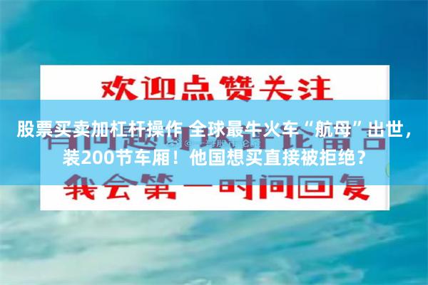 股票买卖加杠杆操作 全球最牛火车“航母”出世，装200节车厢！他国想买直接被拒绝？