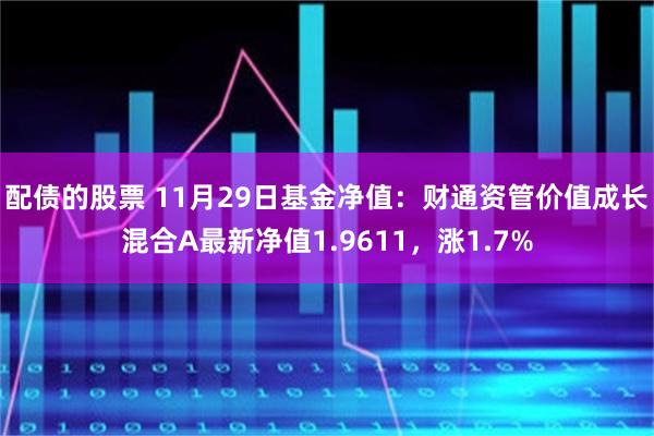 配债的股票 11月29日基金净值：财通资管价值成长混合A最新净值1.9611，涨1.7%