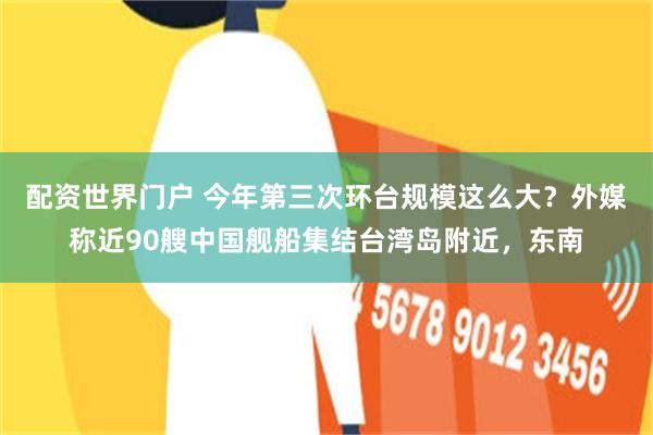 配资世界门户 今年第三次环台规模这么大？外媒称近90艘中国舰船集结台湾岛附近，东南