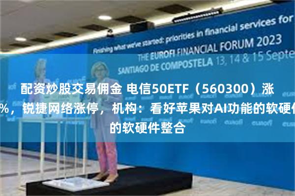 配资炒股交易佣金 电信50ETF（560300）涨超1.7%，锐捷网络涨停，机构：看好苹果对AI功能的软硬件整合