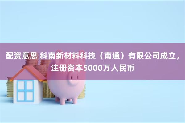 配资意思 科南新材料科技（南通）有限公司成立，注册资本5000万人民币