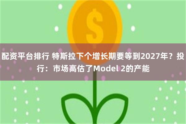 配资平台排行 特斯拉下个增长期要等到2027年？投行：市场高估了Model 2的产能