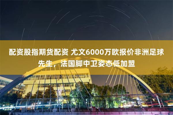 配资股指期货配资 尤文6000万欧报价非洲足球先生，法国脚中卫姿态低加盟