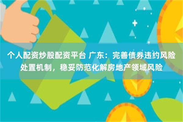 个人配资炒股配资平台 广东：完善债券违约风险处置机制，稳妥防范化解房地产领域风险