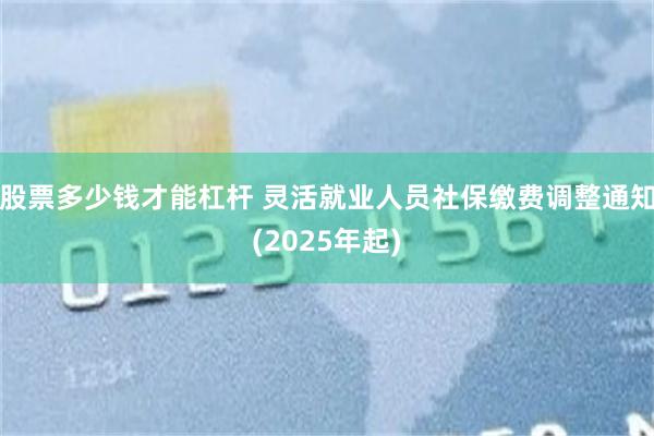 股票多少钱才能杠杆 灵活就业人员社保缴费调整通知(2025年起)