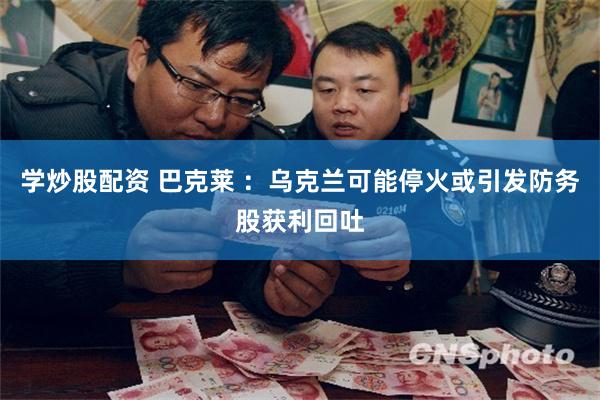 学炒股配资 巴克莱 ：乌克兰可能停火或引发防务股获利回吐