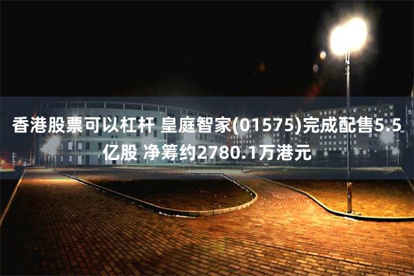 香港股票可以杠杆 皇庭智家(01575)完成配售5.5亿股 净筹约2780.1万港元