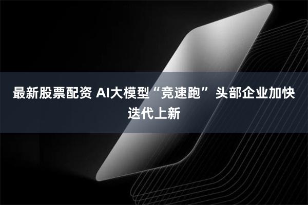 最新股票配资 AI大模型“竞速跑” 头部企业加快迭代上新