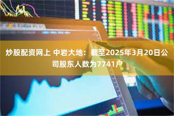 炒股配资网上 中岩大地：截至2025年3月20日公司股东人数为7741户