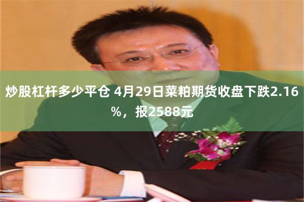 炒股杠杆多少平仓 4月29日菜粕期货收盘下跌2.16%，报2588元