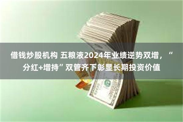 借钱炒股机构 五粮液2024年业绩逆势双增，“分红+增持”双管齐下彰显长期投资价值