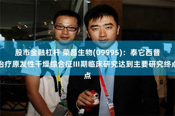 股市金融杠杆 荣昌生物(09995)：泰它西普治疗原发性干燥综合征Ⅲ期临床研究达到主要研究终点