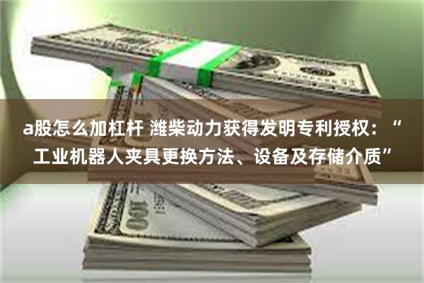 a股怎么加杠杆 潍柴动力获得发明专利授权：“工业机器人夹具更换方法、设备及存储介质”