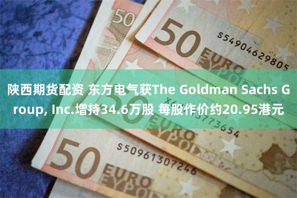 陕西期货配资 东方电气获The Goldman Sachs Group, Inc.增持34.6万股 每股作价约20.95港元