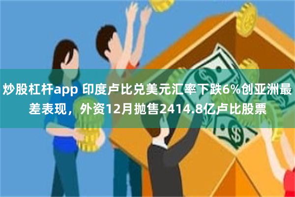 炒股杠杆app 印度卢比兑美元汇率下跌6%创亚洲最差表现，外资12月抛售2414.8亿卢比股票